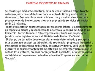 EMPRESAS ASOCIATIVAS DE TRABAJO
Se constituye mediante escritura, acta de constitución o estatuto ante
notario o juez con el debido reconocimiento de firma y contenido del
documento. Sus miembros serán mínimo tres y máximo diez si es para
producciones de bienes, pues si es una empresa de servicios sus socios
serán 20 máximo.
Todos ellos estarán representados por su aporte laboral y adicionalmente
en especie o bienes y responderán de acuerdo a la norma del Código de
Comercio. Particularmente ésta empresa constituida con su persona
jurídica debe registrarse ante el Ministerio de Protección Social.
El tiempo de duración debe estar claramente determinado y su capital
esta expresado en aportes laborales, de tecnología, propiedad industrial o
intelectual debidamente registrada, en activos y dinero. Será un director
ejecutivo el representante legal de este tipo de empresa y hará lo que le
ordene los estatutos, creados por la junta de asociados, a su vez la razón
social debe acompañarse con la denominación "Empresa Asociativa de
Trabajo".
 
