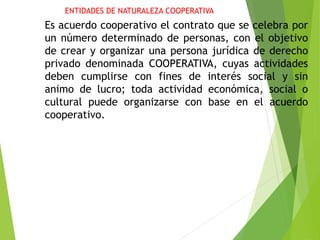 ENTIDADES DE NATURALEZA COOPERATIVA
Es acuerdo cooperativo el contrato que se celebra por
un número determinado de personas, con el objetivo
de crear y organizar una persona jurídica de derecho
privado denominada COOPERATIVA, cuyas actividades
deben cumplirse con fines de interés social y sin
animo de lucro; toda actividad económica, social o
cultural puede organizarse con base en el acuerdo
cooperativo.
 