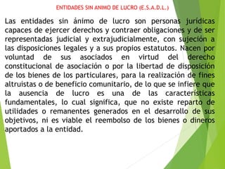ENTIDADES SIN ANIMO DE LUCRO (E.S.A.D.L.)
Las entidades sin ánimo de lucro son personas jurídicas
capaces de ejercer derechos y contraer obligaciones y de ser
representadas judicial y extrajudicialmente, con sujeción a
las disposiciones legales y a sus propios estatutos. Nacen por
voluntad de sus asociados en virtud del derecho
constitucional de asociación o por la libertad de disposición
de los bienes de los particulares, para la realización de fines
altruistas o de beneficio comunitario, de lo que se infiere que
la ausencia de lucro es una de las características
fundamentales, lo cual significa, que no existe reparto de
utilidades o remanentes generados en el desarrollo de sus
objetivos, ni es viable el reembolso de los bienes o dineros
aportados a la entidad.
 