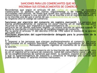 SANCIONES PARA LOS COMERCIANTES QUE NO
INSCRIBAN SUS ESTABLECIMIENTOS DE COMERCIO
Recordemos que según el artículo 10 del código de comercio se considera
comerciante la persona que ejerza regularmente y de forma profesional
actividades mercantiles, de modo que quien sea calificado o sea calificable como
comerciante se expone a una sanción si no se inscribe a en el registro mercantil, o
si no inscribe uno de uno o varios de sus establecimientos de comercio.
Al respecto dice el código de comercio:
Sanciones por ejercicio del comercio sin registro mercantil. La persona que
ejerza profesionalmente el comercio sin estar inscrita en el registro mercantil
incurrirá en multa, que impondrá la Superintendencia de Industria y Comercio, sin
perjuicio de las demás sanciones legales. La misma sanción se aplicará cuando se
omita la inscripción o matrícula de un establecimiento de comercio.
Por su parte el artículo 11 del decreto 2153 de 1992 sobre el monto de la sanción
aplicable dice:
Funciones especiales del superintendente delegado para la promoción de la
competencia.
(…)
5. Imponer a las personas que ejerzan profesionalmente el comercio, sin estar
matriculadas en el registro mercantil, multas hasta el equivalente de diecisiete
(17) salarios mínimos mensuales legales vigentes al momento de la imposición de
la sanción.
En consecuencia, ejercer el comercio sin la inscripción del registro mercantil, esto
es sin el registro en la cámara de comercio, tanto del comerciante como cada uno
de los establecimientos de comercio que estén su nombre, expone al comerciante
a que la Superintendencia de industria y comercio le imponga una sanción que
puede ser de hasta 17 salarios mínimos mensuales.
 