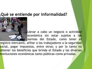 ¿Qué se entiende por informalidad?
Llevar a cabo un negocio o actividad
económica sin estar sujetos a las
normas del Estado, como tener el
registro mercantil, afiliar a los trabajadores a la seguridad
social, pagar impuestos, entre otros; y por lo tanto no
obtener los beneficios que brinda el Estado y las diversas
instituciones económicas tanto públicas como privadas.
 