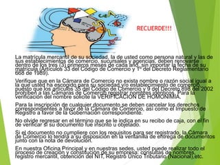 RECUERDE!!!
La matrícula mercantil de su sociedad, la de usted como persona natural y las de
sus establecimientos de comercio, sucursales y agencias, deben renovarse
dentro de los tres (3) primeros meses de cada año, sin importar la fecha de su
matrícula (Artículos 33 del Código de Comercio y 1º del Decreto Reglamentario
668 de 1989).
Verifique que en la Cámara de Comercio no exista nombre o razón social igual a
la que usted ha escogido para su sociedad y/o establecimiento de comercio,
puesto que los artículos 35 del Código de Comercio y 9 del Decreto 898 del 2002
prohíben a las Cámaras de Comercio registrar nombres idénticos. Para la
verificación del nombre solicite la VERIFICACION DE HOMONIMIA.
Para la inscripción de cualquier documento se deben cancelar los derechos
correspondientes a favor de la Cámara de Comercio, así como el Impuesto de
Registro a favor de la Gobernación correspondiente.
No olvide regresar en el término que se le indica en su recibo de caja, con el fin
de verificar si su documento fue inscrito u objetado.
Si el documento no cumpliere con los requisitos para ser registrado, la Cámara
de Comercio lo tendrá a su disposición en la ventanilla de entrega de documentos
junto con la nota de devolución.
En nuestra Oficina Principal y en nuestras sedes, usted puede realizar todo el
proceso de creación y constitución de su empresa: consultas de nombres,
registro mercantil, obtención del NIT, Registro Único Tributario (Nacional),etc.
 