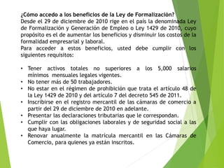 ¿Cómo accedo a los beneficios de la Ley de Formalización?
Desde el 29 de diciembre de 2010 rige en el país la denominada Ley
de Formalización y Generación de Empleo o Ley 1429 de 2010, cuyo
propósito es el de aumentar los beneficios y disminuir los costos de la
formalidad empresarial y laboral.
Para acceder a estos beneficios, usted debe cumplir con los
siguientes requisitos:
• Tener activos totales no superiores a los 5,000 salarios
mínimos mensuales legales vigentes.
• No tener más de 50 trabajadores.
• No estar en el régimen de prohibición que trata el artículo 48 de
la Ley 1429 de 2010 y del artículo 7 del decreto 545 de 2011.
• Inscribirse en el registro mercantil de las cámaras de comercio a
partir del 29 de diciembre de 2010 en adelante.
• Presentar las declaraciones tributarias que le correspondan.
• Cumplir con las obligaciones laborales y de seguridad social a las
que haya lugar.
• Renovar anualmente la matrícula mercantil en las Cámaras de
Comercio, para quienes ya están inscritos.
 