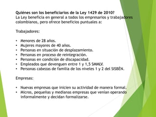 Quiénes son los beneficiarios de la Ley 1429 de 2010?
La Ley beneficia en general a todos los empresarios y trabajadores
colombianos, pero ofrece beneficios puntuales a:
Trabajadores:
• Menores de 28 años.
• Mujeres mayores de 40 años.
• Personas en situación de desplazamiento.
• Personas en proceso de reintegración.
• Personas en condición de discapacidad.
• Empleados que devenguen entre 1 y 1,5 SMMLV.
• Personas cabezas de familia de los niveles 1 y 2 del SISBÉN.
Empresas:
• Nuevas empresas que inicien su actividad de manera formal.
• Micros, pequeñas y medianas empresas que venían operando
informalmente y decidan formalizarse.
 