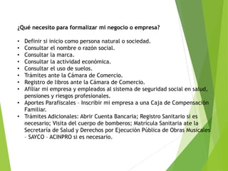 ¿Qué necesito para formalizar mi negocio o empresa?
• Definir si inicio como persona natural o sociedad.
• Consultar el nombre o razón social.
• Consultar la marca.
• Consultar la actividad económica.
• Consultar el uso de suelos.
• Trámites ante la Cámara de Comercio.
• Registro de libros ante la Cámara de Comercio.
• Afiliar mi empresa y empleados al sistema de seguridad social en salud,
pensiones y riesgos profesionales.
• Aportes Parafiscales – Inscribir mi empresa a una Caja de Compensación
Familiar.
• Trámites Adicionales: Abrir Cuenta Bancaria; Registro Sanitario si es
necesario; Visita del cuerpo de bomberos; Matrícula Sanitaria ate la
Secretaría de Salud y Derechos por Ejecución Pública de Obras Musicales
– SAYCO – ACINPRO si es necesario.
 