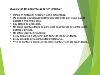 ¿Cuáles son las desventajas de ser informal?
• Pongo en riesgo mi negocio y a mis empleados.
• Me expongo a responsabilizarme directamente por lo que pueda
pasarle a mis empleados.
• Soy blanco de chantajes.
• No tengo oportunidades de participar en procesos de contratación
pública y privada.
• No estoy seguro, ni tranquilo.
• Estoy expuesto a sanciones por parte de las autoridades.
• Estoy excluido de la comunidad empresarial.
• Vivo en conflicto con los otros comerciantes y con las autoridades.
 