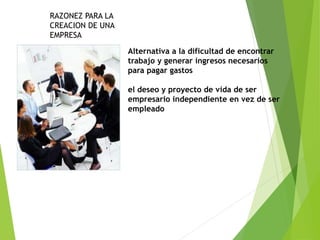 RAZONEZ PARA LA
CREACION DE UNA
EMPRESA
Alternativa a la dificultad de encontrar
trabajo y generar ingresos necesarios
para pagar gastos
el deseo y proyecto de vida de ser
empresario independiente en vez de ser
empleado
 