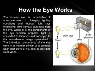 How the Eye Works
The human eye is remarkable. lt
accommodates to changing lighting
conditions and focuses light rays
originating from various distances from
the eye, When all of the components of
the eye function properly. light is
converted to impulses and conveyed to
the brain where an image is perceived.
The individual components of the eye
work in a manner similar to a camera.
Each part plays a vital role in providing
clear vision.
 