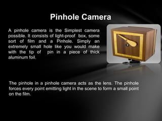 Pinhole Camera
A pinhole camera is the Simplest camera
possible. It consists of light-proof box, some
sort of film and a Pinhole. Simply an
extremely small hole like you would make
with the tip of pin in a piece of thick
aluminum foil.
The pinhole in a pinhole camera acts as the lens. The pinhole
forces every point emitting light in the scene to form a small point
on the film.
 