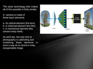 The basic technology that makes
all of this possible is fairly simple.
A camera is made of
three basic elements
a. An optical element (the lens)
b. A chemical element (the film)
c. A mechanical element (the
camera body itself).
As we'll see. the only trick to
photography is calibrating and
combining these elements in
such a way as to record a crisp,
recognizable image
 