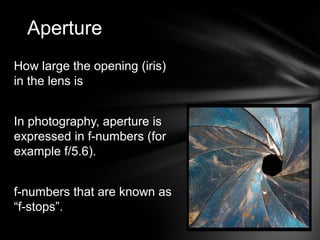 How large the opening (iris)
in the lens is
In photography, aperture is
expressed in f-numbers (for
example f/5.6).
f-numbers that are known as
“f-stops”.
Aperture
 