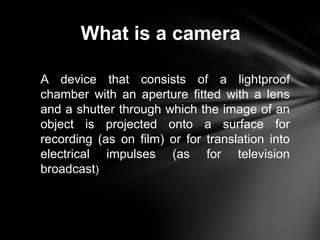 What is a camera
A device that consists of a lightproof
chamber with an aperture fitted with a lens
and a shutter through which the image of an
object is projected onto a surface for
recording (as on film) or for translation into
electrical impulses (as for television
broadcast)
 
