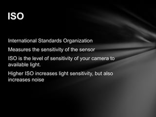 International Standards Organization
Measures the sensitivity of the sensor
ISO is the level of sensitivity of your camera to
available light.
Higher ISO increases light sensitivity, but also
increases noise
ISO
 