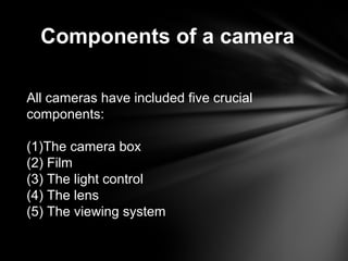 Components of a camera
All cameras have included five crucial
components:
(1)The camera box
(2) Film
(3) The light control
(4) The lens
(5) The viewing system
 