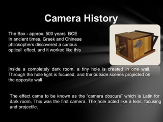 Camera History
The Box - approx. 500 years BCE
In ancient times, Greek and Chinese
philosophers discovered a curious
optical effect, and it worked like this
Inside a completely dark room, a tiny hole is created in one wall.
Through the hole light is focused, and the outside scenes projected on
the opposite wall
The effect came to be known as the “camera obscure” which is Latin for
dark room. This was the first camera. The hole acted like a lens, focusing
and projectile.
 