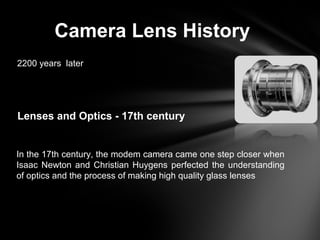 Camera Lens History
2200 years later
Lenses and Optics - 17th century
In the 17th century, the modem camera came one step closer when
Isaac Newton and Christian Huygens perfected the understanding
of optics and the process of making high quality glass lenses
 