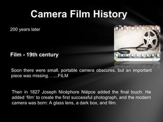 Camera Film History
200 years later
Film - 19th century
Soon there were small. portable camera obscures. but an important
piece was missing. . ....FILM
Then in 1827 Joseph Nicéphore Niépce added the final touch. He
added ‘film‘ to create the first successful photograph, and the modern
camera was born: A glass lens, a dark box, and film.
 