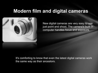 Modern film and digital cameras
New digital cameras are very easy to use
just point and shoot. The camera's built-in
computer handles focus and exposure.
It's comforting to know that even the latest digital cameras work
the same way as their ancestors.
 