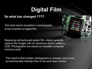 Digital Film
So what has changed ????
The most recent revolution in photography
is the invention of digital film.
Replacing old-fashioned plastic film, digital cameras
capture the images with an electronic sensor called a
CCD. Photographs are stored on reusable computer
memory cards
The result is that modern photography is cheaper (and more
environmentally friendly) than it has ever been before.
 