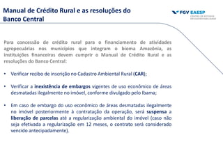 Para concessão de crédito rural para o financiamento de atividades
agropecuárias nos municípios que integram o bioma Amazônia, as
instituições financeiras devem cumprir o Manual de Crédito Rural e as
resoluções do Banco Central:
• Verificar recibo de inscrição no Cadastro Ambiental Rural (CAR);
• Verificar a inexistência de embargos vigentes de uso econômico de áreas
desmatadas ilegalmente no imóvel, conforme divulgado pelo Ibama;
• Em caso de embargo do uso econômico de áreas desmatadas ilegalmente
no imóvel posteriormente à contratação da operação, será suspensa a
liberação de parcelas até a regularização ambiental do imóvel (caso não
seja efetivada a regularização em 12 meses, o contrato será considerado
vencido antecipadamente).
Manual de Crédito Rural e as resoluções do
Banco Central
 
