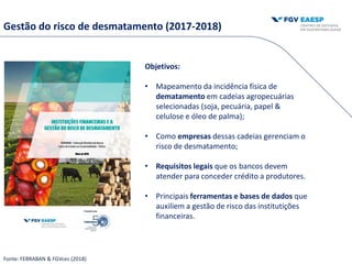 Objetivos:
• Mapeamento da incidência física de
dematamento em cadeias agropecuárias
selecionadas (soja, pecuária, papel &
celulose e óleo de palma);
• Como empresas dessas cadeias gerenciam o
risco de desmatamento;
• Requisitos legais que os bancos devem
atender para conceder crédito a produtores.
• Principais ferramentas e bases de dados que
auxiliem a gestão de risco das institutições
financeiras.
Gestão do risco de desmatamento (2017-2018)
Fonte: FEBRABAN & FGVces (2018)
 