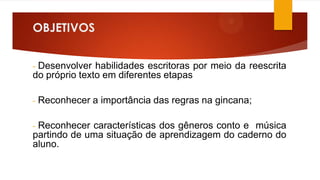 OBJETIVOS
Desenvolver habilidades escritoras por meio da reescrita
do próprio texto em diferentes etapas
-

-

Reconhecer a importância das regras na gincana;

Reconhecer características dos gêneros conto e música
partindo de uma situação de aprendizagem do caderno do
aluno.
-

 