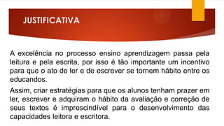 JUSTIFICATIVA

A excelência no processo ensino aprendizagem passa pela
leitura e pela escrita, por isso é tão importante um incentivo
para que o ato de ler e de escrever se tornem hábito entre os
educandos.
Assim, criar estratégias para que os alunos tenham prazer em
ler, escrever e adquiram o hábito da avaliação e correção de
seus textos é imprescindível para o desenvolvimento das
capacidades leitora e escritora.

 