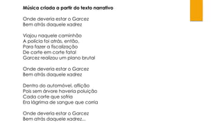 Música criada a partir do texto narrativo
Onde deveria estar o Garcez
Bem atrás daquele xadrez
Viajou naquele caminhão
A polícia foi atrás, então,
Para fazer a fiscalização
De corte em corte fatal
Garcez realizou um plano brutal

Onde deveria estar o Garcez
Bem atrás daquele xadrez
Dentro do automóvel, aflição
Pois sem árvore haveria poluição
Cada corte que sofria
Era lágrima de sangue que corria
Onde deveria estar o Garcez
Bem atrás daquele xadrez...

 