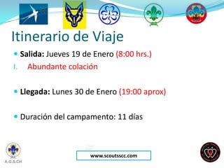 Itinerario de Viaje
 Salida: Jueves 19 de Enero (8:00 hrs.)
I.   Abundante colación

 Llegada: Lunes 30 de Enero (19:00 aprox)


 Duración del campamento: 11 días



                      www.scoutsscc.com
 