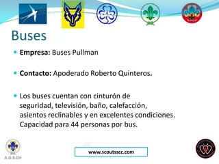 Buses
 Empresa: Buses Pullman

 Contacto: Apoderado Roberto Quinteros.


 Los buses cuentan con cinturón de
 seguridad, televisión, baño, calefacción,
 asientos reclinables y en excelentes condiciones.
 Capacidad para 44 personas por bus.


                      www.scoutsscc.com
 
