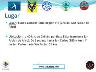 Lugar
 Lugar: Fundo Campos Toro. Región VIII (Chillán- San Fabián de
  Alico)


 Ubicación: a 40 km. de Chillán, por Ruta 5 Sur (camino a San
  Fabián de Alico). De Santiago hasta San Carlos (380m km.). Y
  de San Carlos hacia San Fabián 55 km.




                        www.scoutsscc.com
 