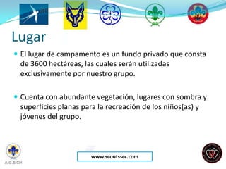 Lugar
 El lugar de campamento es un fundo privado que consta
 de 3600 hectáreas, las cuales serán utilizadas
 exclusivamente por nuestro grupo.

 Cuenta con abundante vegetación, lugares con sombra y
 superficies planas para la recreación de los niños(as) y
 jóvenes del grupo.



                       www.scoutsscc.com
 