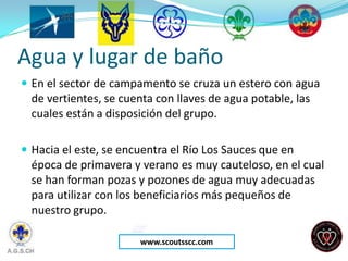 Agua y lugar de baño
 En el sector de campamento se cruza un estero con agua
  de vertientes, se cuenta con llaves de agua potable, las
  cuales están a disposición del grupo.

 Hacia el este, se encuentra el Río Los Sauces que en
  época de primavera y verano es muy cauteloso, en el cual
  se han forman pozas y pozones de agua muy adecuadas
  para utilizar con los beneficiarios más pequeños de
  nuestro grupo.

                       www.scoutsscc.com
 