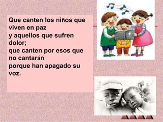 Que canten los niños que
viven en paz
y aquellos que sufren
dolor;
que canten por esos que
no cantarán
porque han apagado su
voz.

 