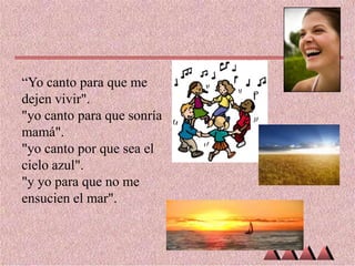 “Yo canto para que me
dejen vivir".
"yo canto para que sonría
mamá".
"yo canto por que sea el
cielo azul".
"y yo para que no me
ensucien el mar".

 