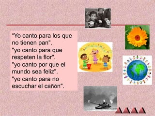 “Yo canto para los que
no tienen pan".
"yo canto para que
respeten la flor".
"yo canto por que el
mundo sea feliz".
"yo canto para no
escuchar el cañón".

 