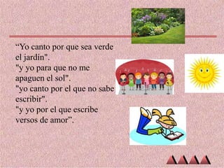 “Yo canto por que sea verde
el jardín".
"y yo para que no me
apaguen el sol".
"yo canto por el que no sabe
escribir".
"y yo por el que escribe
versos de amor”.

 
