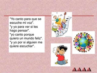 "Yo canto para que se
escuche mi voz".
"y yo para ver si les
hago pensar".
"yo canto porque
quiero un mundo feliz".
"y yo por si alguien me
quiere escuchar".

 