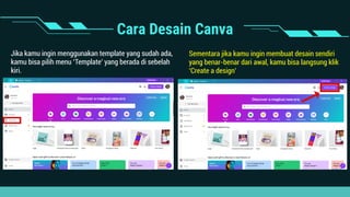 Cara Desain Canva
Jika kamu ingin menggunakan template yang sudah ada,
kamu bisa pilih menu ‘Template’ yang berada di sebelah
kiri.
Sementara jika kamu ingin membuat desain sendiri
yang benar-benar dari awal, kamu bisa langsung klik
‘Create a design’
 