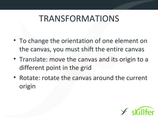 TRANSFORMATIONS

• To change the orientation of one element on
  the canvas, you must shift the entire canvas
• Translate: move the canvas and its origin to a
  different point in the grid
• Rotate: rotate the canvas around the current
  origin
 