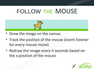 FOLLOW THE             MOUSE


• Draw the image on the canvas
• Track the position of the mouse (event listener
  for every mouse move)
• Redraw the image every n seconds based on
  the x position of the mouse
 
