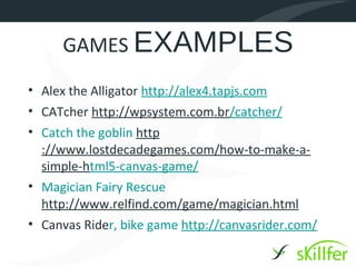 GAMES EXAMPLES
• Alex the Alligator http://alex4.tapjs.com
• CATcher http://wpsystem.com.br/catcher/
• Catch the goblin http
  ://www.lostdecadegames.com/how-to-make-a-
  simple-html5-canvas-game/
• Magician Fairy Rescue
  http://www.relfind.com/game/magician.html
• Canvas Rider, bike game http://canvasrider.com/
 