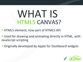 WHAT IS
          HTML5 CANVAS?
• HTML5 element, now part of HTML5 API
• Used for drawing and animating directly in HTML, with
JavaScript scripting
• Originally developed by Apple for Dashboard widgets
 