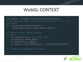 WebGL CONTEXT
var canvas = document.getElementById("glcanvas");
// Use standard WebGL context or experimental if it's not
available
gl = canvas.getContext("webgl") ||
     canvas.getContext("experimental-webgl");

// Define initial WebGL settings
if (gl) {
    gl.clearColor(0.0, 0.0, 0.0, 1.0);
    gl.enable(gl.DEPTH_TEST);
    gl.depthFunc(gl.LEQUAL);
    gl.clear(gl.COLOR_BUFFER_BIT | gl.DEPTH_BUFFER_BIT);
}
// It gets more complex from here!
 