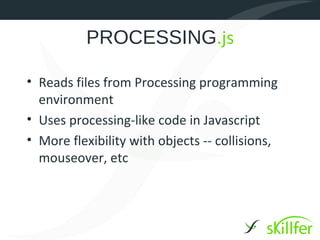 PROCESSING.js

• Reads files from Processing programming
  environment
• Uses processing-like code in Javascript
• More flexibility with objects -- collisions,
  mouseover, etc
 