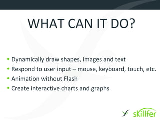 WHAT CAN IT DO?

• Dynamically draw shapes, images and text
• Respond to user input – mouse, keyboard, touch, etc.
• Animation without Flash
• Create interactive charts and graphs
 