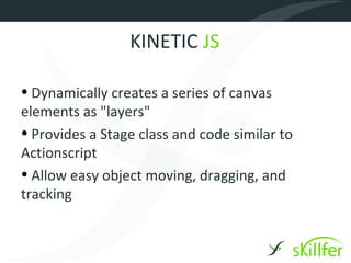 KINETIC JS

• Dynamically creates a series of canvas
elements as "layers"
• Provides a Stage class and code similar to
Actionscript
• Allow easy object moving, dragging, and
tracking
 