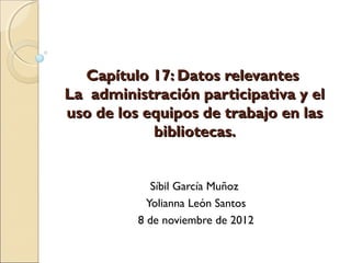 Capítulo 17: Datos relevantes
La administración participativa y el
uso de los equipos de trabajo en las
            bibliotecas.


             Síbil García Muñoz
            Yolianna León Santos
          8 de noviembre de 2012
 