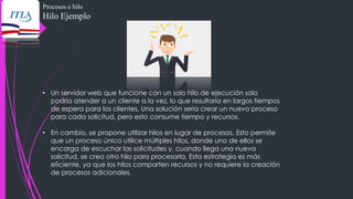 Procesos e hilo
Hilo Ejemplo
• Un servidor web que funcione con un solo hilo de ejecución solo
podría atender a un cliente a la vez, lo que resultaría en largos tiempos
de espera para los clientes. Una solución sería crear un nuevo proceso
para cada solicitud, pero esto consume tiempo y recursos.
• En cambio, se propone utilizar hilos en lugar de procesos. Esto permite
que un proceso único utilice múltiples hilos, donde uno de ellos se
encarga de escuchar las solicitudes y, cuando llega una nueva
solicitud, se crea otro hilo para procesarla. Esta estrategia es más
eficiente, ya que los hilos comparten recursos y no requiere la creación
de procesos adicionales.
 