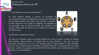 Procesos e hilo
Problemas clásicos de IPC
El problema de la cena de los filósofos
En 1965 Dijkstra planteó y resolvió un problema de
sincronización llamado el problema de la cena de los filósofos,
que se puede enunciar como sigue. Cinco filósofos se sientan a
la mesa, cada uno con un plato de espaghetti. El espaghetti es
tan escurridizo que un filósofo necesita dos tenedores para
comerlo. Entre cada dos platos hay un tenedor. En imagen se
muestra la mesa.
Los filósofos se disponen a comer;
La vida de un filósofo consta de periodos alternos de comer y pensar. Cuando un filósofo
tiene hambre, intenta obtener un tenedor para su mano derecha, y otro para su mano
izquierda, cogiendo uno a la vez y en cualquier orden. Si logra obtener los dos tenedores,
come un rato y después deja los tenedores y continúa pensando. La pregunta clave es: puede
el lector escribir un programa para cada filósofo que permita comer equitativamente a los
filósofos y no se interbloquee?
 